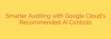 Smarter Auditing with Google Cloud’s Recommended AI Controls