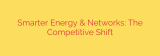 Smarter Energy & Networks: The Competitive Shift
