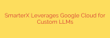 SmarterX Leverages Google Cloud for Custom LLMs
