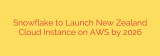 Snowflake to Launch New Zealand Cloud Instance on AWS by 2026