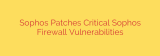 Sophos Patches Critical Sophos Firewall Vulnerabilities