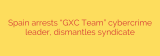 Spain arrests “GXC Team” cybercrime leader, dismantles syndicate