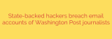 State-backed hackers breach email accounts of Washington Post journalists