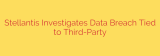 Stellantis Investigates Data Breach Tied to Third-Party