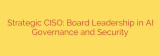 Strategic CISO: Board Leadership in AI Governance and Security