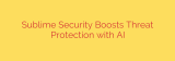 Sublime Security Boosts Threat Protection with AI