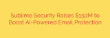 Sublime Security Raises $150M to Boost AI-Powered Email Protection