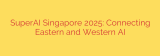 SuperAI Singapore 2025: Connecting Eastern and Western AI