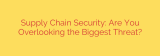 Supply Chain Security: Are You Overlooking the Biggest Threat?