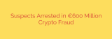 Suspects Arrested in €600 Million Crypto Fraud