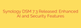 Synology DSM 7.3 Released: Enhanced AI and Security Features