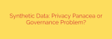Synthetic Data: Privacy Panacea or Governance Problem?