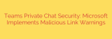 Teams Private Chat Security: Microsoft Implements Malicious Link Warnings