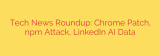 Tech News Roundup: Chrome Patch, npm Attack, LinkedIn AI Data