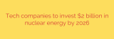 Tech companies to invest $2 billion in nuclear energy by 2026