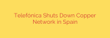 Telefónica Shuts Down Copper Network in Spain