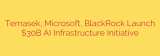Temasek, Microsoft, BlackRock Launch $30B AI Infrastructure Initiative