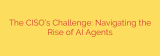 The CISO’s Challenge: Navigating the Rise of AI Agents