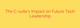 The C-suite’s Impact on Future Tech Leadership