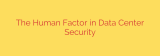 The Human Factor in Data Center Security