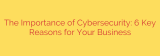 The Importance of Cybersecurity: 6 Key Reasons for Your Business