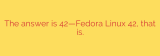 The answer is 42—Fedora Linux 42, that is.