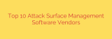 Top 10 Attack Surface Management Software Vendors