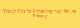 Top 10 Tips for Protecting Your Online Privacy
