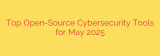 Top Open-Source Cybersecurity Tools for May 2025