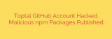 Toptal GitHub Account Hacked, Malicious npm Packages Published