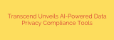 Transcend Unveils AI-Powered Data Privacy Compliance Tools