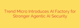Trend Micro Introduces AI Factory for Stronger Agentic AI Security