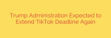 Trump Administration Expected to Extend TikTok Deadline Again
