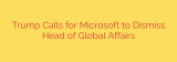 Trump Calls for Microsoft to Dismiss Head of Global Affairs