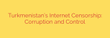Turkmenistan’s Internet Censorship: Corruption and Control