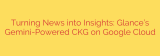 Turning News into Insights: Glance’s Gemini-Powered CKG on Google Cloud