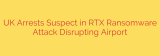UK Arrests Suspect in RTX Ransomware Attack Disrupting Airport