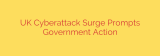 UK Cyberattack Surge Prompts Government Action