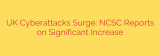 UK Cyberattacks Surge: NCSC Reports on Significant Increase