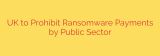 UK to Prohibit Ransomware Payments by Public Sector