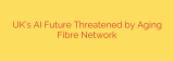 UK’s AI Future Threatened by Aging Fibre Network
