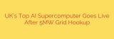 UK’s Top AI Supercomputer Goes Live After 5MW Grid Hookup