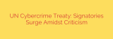 UN Cybercrime Treaty: Signatories Surge Amidst Criticism