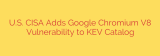U.S. CISA Adds Google Chromium V8 Vulnerability to KEV Catalog