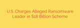 U.S. Charges Alleged Ransomware Leader in $18 Billion Scheme