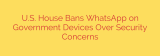 U.S. House Bans WhatsApp on Government Devices Over Security Concerns