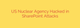 US Nuclear Agency Hacked in SharePoint Attacks