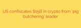 US confiscates $15B in crypto from ‘pig butchering’ leader