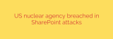 US nuclear agency breached in SharePoint attacks