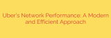 Uber’s Network Performance: A Modern and Efficient Approach